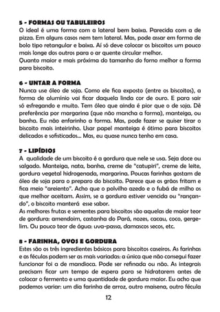 5 - FORMAS OU TABULEIROS
O ideal é uma forma com a lateral bem baixa. Parecida com a de
pizza. Em alguns casos nem tem lateral. Mas, pode assar em forma de
bolo tipo retangular e baixa. Aí só deve colocar os biscoitos um pouco
mais longe dos outros para o ar quente circular melhor.
Quanto maior e mais próxima do tamanho do forno melhor a forma
para biscoito.
6 - UNTAR A FORMA
Nunca use óleo de soja. Como ele ﬁca exposto (entre os biscoitos), a
forma de alumínio vai ﬁcar daquela linda cor de ouro. E para sair
só esfregando e muito. Tem óleo que ainda é pior que o de soja. Dê
preferência por margarina (que não mancha a forma), manteiga, ou
banha. Eu não enfarinho a forma. Mas, pode fazer se quiser tirar o
biscoito mais inteirinho. Usar papel manteiga é ótimo para biscoitos
delicados e soﬁsticados... Mas, eu quase nunca tenho em casa.
7 - LIPÍDIOS
A qualidade de um biscoito é a gordura que nele se usa. Seja doce ou
salgado. Manteiga, nata, banha, creme de “catupiri”, creme de leite,
gordura vegetal hidrogenada, margarina. Poucas farinhas gostam de
óleo de soja para o preparo do biscoito. Parece que os grãos fritam e
ﬁca meio “areiento”. Acho que o polvilho azedo e o fubá de milho os
que melhor aceitam. Assim, se a gordura estiver vencida ou “rançan-
do”, o biscoito manterá esse sabor.
As melhores frutas e sementes para biscoitos são aquelas de maior teor
de gordura: amendoim, castanha do Pará, nozes, cacau, coco, gerge-
lim. Ou pouco teor de água: uva-passa, damascos secos, etc.
8 - FARINHA, OVOS E GORDURA
Estes são os três ingredientes básicos para biscoitos caseiros. As farinhas
e as féculas podem ser as mais variadas: a única que não consegui fazer
funcionar foi a de mandioca. Pode ser reﬁnada ou não. As integrais
precisam ﬁcar um tempo de espera para se hidratarem antes de
colocar o fermento e uma quantidade de gordura maior. Eu acho que
podemos variar: um dia farinha de arroz, outro maisena, outro fécula
12
 