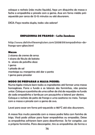 coloque o recheio (não muito líquido), faça um disquinho de massa e
feche a empadinha e pincele com a gema. Asse em forno médio pré-
aquecido por cerca de 12-15 minutos ou até dourarem.
DICA: Faça receita dupla, todos vão adorar!
EMPADINHA DE FRANGO - Leila Zandona
http://www.delishvillesemgluten.com/2008/09/empadinhas-de-
frango-sem-glten.html
Massa:
2 xícaras de creme de arroz
1 xícara de fécula de batata
½ xícara de polvilho doce
1 gema
1 pitada de sal
manteiga ou margarina até dar o ponto
1 gema para pincelar
MODO DE PREPARAR A MASSA PODRE:
Numa tigela misture bem todos os ingredientes até formar uma massa
homogênea. Forre o fundo e as laterais das forminhas, não precisa
untar. Coloque a pontinha de uma colher de chá de requeijão no fundo
de cada empadinha e lambuze um pouquinho a lateral por dentro.
Coloque o recheio de peito de frango e uma azeitona no meio. Tampe
com a massa e pincele com a gema de ovo.
Levei para assar em forno pré-aquecido a 180°C até elas dourarem.
A massa ﬁca muito parecida com a massa podre feita com farinha de
trigo. Você pode utilizar para fazer empadinhas ou empadão. Deixe
as empadinhas esfriarem bem para desenformar. Se for congelar, use
a própria forminha. Para descongelar, tire as empadinhas da forma e
76
 