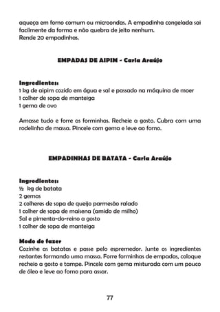 aqueça em forno comum ou microondas. A empadinha congelada sai
facilmente da forma e não quebra de jeito nenhum.
Rende 20 empadinhas.
EMPADAS DE AIPIM - Carla Araújo
Ingredientes:
1 kg de aipim cozido em água e sal e passado na máquina de moer
1 colher de sopa de manteiga
1 gema de ovo
Amasse tudo e forre as forminhas. Recheie a gosto. Cubra com uma
rodelinha de massa. Pincele com gema e leve ao forno.
EMPADINHAS DE BATATA - Carla Araújo
Ingredientes:
½ kg de batata
2 gemas
2 colheres de sopa de queijo parmesão ralado
1 colher de sopa de maisena (amido de milho)
Sal e pimenta-do-reino a gosto
1 colher de sopa de manteiga
Modo de fazer
Cozinhe as batatas e passe pelo espremedor. Junte os ingredientes
restantes formando uma massa. Forre forminhas de empadas, coloque
recheio a gosto e tampe. Pincele com gema misturada com um pouco
de óleo e leve ao forno para assar.
77
 