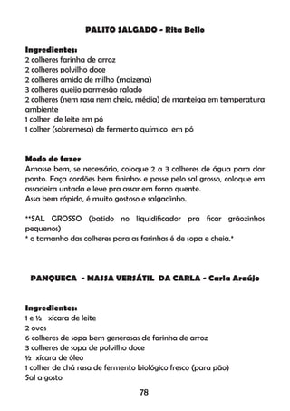 PALITO SALGADO - Rita Bello
Ingredientes:
2 colheres farinha de arroz
2 colheres polvilho doce
2 colheres amido de milho (maizena)
3 colheres queijo parmesão ralado
2 colheres (nem rasa nem cheia, média) de manteiga em temperatura
ambiente
1 colher de leite em pó
1 colher (sobremesa) de fermento químico em pó
Modo de fazer
Amasse bem, se necessário, coloque 2 a 3 colheres de água para dar
ponto. Faça cordões bem ﬁninhos e passe pelo sal grosso, coloque em
assadeira untada e leve pra assar em forno quente.
Assa bem rápido, é muito gostoso e salgadinho.
**SAL GROSSO (batido no liquidiﬁcador pra ﬁcar grãozinhos
pequenos)
* o tamanho das colheres para as farinhas é de sopa e cheia.*
PANQUECA - MASSA VERSÁTIL DA CARLA - Carla Araújo
Ingredientes:
1 e ½ xícara de leite
2 ovos
6 colheres de sopa bem generosas de farinha de arroz
3 colheres de sopa de polvilho doce
½ xícara de óleo
1 colher de chá rasa de fermento biológico fresco (para pão)
Sal a gosto
78
 