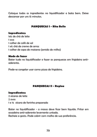 Coloque todos os ingredientes no liquidiﬁcador e bata bem. Deixe
descansar por uns 15 minutos.
PANQUECAS I - Rita Bello
Ingredientes:
1xíc de chá de leite
1 ovo
1 colher de café de sal
1 xíc chá de creme de arroz
1 colher de sopa de maisena (amido de milho)
Modo de fazer
Bater tudo no liquidiﬁcador e fazer as panquecas em frigideira anti-
aderente.
Pode-se congelar usar como pizza de frigideira.
PANQUECAS ll - Regina
Ingredientes:
2 xícaras de leite
2 ovos
1 e ½ xícara de farinha preparada
Bater no liquidiﬁcador - a massa deve ﬁcar bem líquida. Fritar em
assadeira anti-aderente levemente untada.
Recheie a gosto. Pode cobrir com molho de sua preferência.
79
 