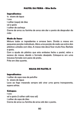 PASTEL DA FEIRA - Rita Bello
Ingredientes:
½ xícara de água
1 ovo
1 colher (sopa) de óleo
sal a gosto
1 colher de cachaça
Creme de arroz ou farinha de arroz ate dar o ponto de desgrudar da
mão
Modo de fazer
Misture todos os ingredientes e amasse bem. Divida a massa em
pequenas porções individuais. Abra uma porção de cada vez entre dois
plásticos untados com óleo. A massa não deve ﬁcar muito ﬁna. Recheie
a gosto.
Com a ajuda do plástico que esta embaixo feche o pastel, retire o
excesso de massa, dando o formato desejado. Coloque-os em uma
travessa forrada com pano de prato.
Frite em óleo quente.
MASSA DE PASTEL II
Ingredientes:
1 colher de sopa rasa de polvilho
½ xícara de água
Leve ao fogo mexendo sempre até virar uma goma transparente,
espere esfriar.
Coloque:
1 ovo
sal a gosto (1 colher café rasa sal)
1 colher de sopa de óleo
Creme de arroz ou farinha de arroz até dar o ponto.
80
 
