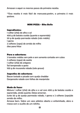 Amassar e seguir os mesmos passos da primeira receita.
**Essa receita é mais fácil de manusear,porém, a primeira é mais
gostosa.
MINI PIZZA - Rita Bello
Ingredientes:
1 colher (chá) de alho e sal
400 g de batata cozida (quente e espremida)
50 g de queijo parmesão ralado (ralo médio)
1 gema
2 colheres (sopa) de amido de milho
óleo para fritar
Para a cobertura:
3 tomates médios sem pele e sem semente cortados em cubos
2 colheres (sopa) de azeite
1 colher (chá) de orégano
Sal temperado a gosto
100 g de mussarela ralada (ralo grosso)
Sugestões de cobertura:
Bacon tostado e picado com queijo cheddar
Gorgonzola ralado com folhas de manjericão
Modo de fazer
Misture 1 colher (chá) de alho e o sal com 400 g de batata cozida e
espremida, ainda quente. Deixe amornar.
Junte 50 g de queijo parmesão ralado, 1 gema e 2 colheres (sopa)de
amido de milho.
Amasse bem. Sobre um saco plástico aberto e enfarinhado, abra a
massa com o auxílio de um rolinho.
81
 