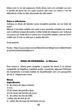 Deixe com ½ cm de espessura. Corte discos com um cortador ou com
o auxílio da boca de um copo comum (de mais ou menos 7 cm de
diâmetro) e frite no óleo dourando dos dois lados.
Para a cobertura:
Coloque os discos de batata numa assadeira grande, um ao lado do
outro.
Misture 3 tomates médios sem pele e sem semente cortados em cubos
com 2 colheres (sopa) de azeite, 1 colher (chá) de orégano e sal. Coloque
um pouco em cada disco e cubra com mussarela ralada. Leve ao forno
médio por 15 min ou até que o queijo derreta.
Sirva quente.
Fonte: http://www.orkut.com.br/Main#CommMsgs?cmm=48359761&ti
d=5517167547103124968&na=4
PIZZA DE FRIGIDEIRA - Li Oliveira
Essa massa é ótima para congelar, e quanto for servir, é só colocar
congelada na frigideira, espalhar queijo mussarela, algumas folhinhas
de manjericão e tomate batido no liquidiﬁcador com um pouquinho
de sal, e orégano por cima.
Massa
Ingredientes
¾ de xícara de água mineral
2 ovos
1/3 de xícara de polvilho doce
2/3 de xícara de farinha de arroz
½ de colher de chá de CMC
1 colher das de chá de sal
½ colher das de sopa de fermento em pó
82
 