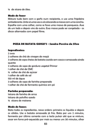 ¼ de xícara de óleo.
Modo de fazer
Misture tudo bem com o garfo num recipiente, e use uma frigideira
antiaderente.Untesóumavezevácolocandoamassacomumaconcha.
Espalhe com uma colher, como se fosse uma massa de panqueca. Asse
de um lado e depois vire do outro. Essa massa pode ser congelada - os
discos alternados com papel ﬁlme.
PIZZA DE BATATA GUIGU’S - Sandra Pereira da Silva
Ingredientes:
2 ovos
2 colheres de chá de vinagre de maçã
3 colheres de sopa cheias de batata cozida sem casca e amassada ainda
quente
2 colheres de sopa de gordura vegetal Primor
1 colher de chá de CMC
½ colher de chá de açúcar
1 colher de café de sal
150 ml de água
3 colheres de sopa de farinha preparada
1 colher de chá de fermento químico em pó
Farinha preparada:
1xícara de farinha de arroz
1xícara de polvilho azedo
½ xícara de maisena
Modo de fazer:
Bata todos os ingredientes, nessa ordem: primeiro os líquidos e depois
os sólidos. Use a batata amassada já fria. Bata por uns 2 minutos,
fermento por último somente com a tecla pulsar até que se misture,
assar em forno pré-aquecido por mais ou menos uns 30 minutos, olhar
83
 