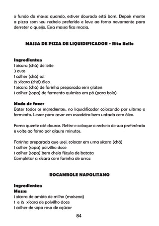 o fundo da massa quando, estiver dourado está bom. Depois monte
a pizza com seu recheio preferido e leve ao forno novamente para
derreter o queijo. Essa massa ﬁca macia.
MASSA DE PIZZA DE LIQUIDIFICADOR - Rita Bello
Ingredientes:
1 xícara (chá) de leite
3 ovos
1 colher (chá) sal
½ xícara (chá) óleo
1 xícara (chá) de farinha preparada sem glúten
1 colher (sopa) de fermento químico em pó (para bolo)
Modo de fazer
Bater todos os ingredientes, no liquidiﬁcador colocando por ultimo o
fermento. Levar para assar em assadeira bem untada com óleo.
Forno quente até dourar. Retire e coloque o recheio de sua preferência
e volte ao forno por alguns minutos.
Farinha preparada que usei: colocar em uma xícara (chá)
1 colher (sopa) polvilho doce
1 colher (sopa) bem cheia fécula de batata
Completar a xícara com farinha de arroz
ROCAMBOLE NAPOLITANO
Ingredientes:
Massa
1 xícara de amido de milho (maisena)
1 e ½ xícara de polvilho doce
1 colher de sopa rasa de açúcar
84
 