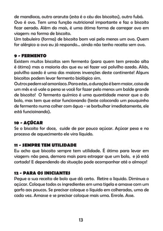 de mandioca, outro araruta (esta é o céu dos biscoitos), outro fubá.
Ovo é ovo. Tem uma função nutricional importante e faz o biscoito
ﬁcar aerado. Além do mais, é uma ótima forma de carregar ovo em
viagem: na forma de biscoito.
Um tabuleiro (forma) de biscoito bom vai pelo menos um ovo. Quem
for alérgico a ovo eu já respondo... ainda não tenho receita sem ovo.
9 - FERMENTO
Existem muitos biscoitos sem fermento (para quem tem pressão alta
é ótimo) mas a maioria dos que eu sei fazer vai polvilho azedo. Aliás,
polvilho azedo é uma das maiores invenções deste continente! Alguns
biscoitos podem levar fermento biológico sim.
Outrospedemsalamoníaco.Paraestes,aduraçãoébemmaior,coisade
um mês e só vale a pena se você for fazer pelo menos um balde grande
de biscoito! O fermento químico é uma quantidade menor que a do
bolo, mas tem que estar funcionando (teste colocondo um pouquinho
de fermento numa colher com água - se borbulhar imediatamente, ele
está funcioinando).
10 - AÇÚCAR
Se o biscoito for doce, cuide de por pouco açúcar. Açúcar pesa e no
processo de aquecimento ele vira líquido.
11 - SEMPRE TEM UTILIDADE
Eu acho que biscoito sempre tem utilidade. É ótimo para levar em
viagem: não pesa, demora mais para estragar que um bolo, e já está
cortado! E dependendo da situação pode acompanhar até o almoço!
12 - PARA OS INICIANTES
Pegue a sua receita de bolo que dá certo. Retire o liquido. Diminua o
açúcar. Coloque todos os ingredientes em uma tigela e amasse com um
garfo aos poucos. Se precisar coloque o líquido em colheradas, uma de
cada vez. Amasse e se precisar coloque mais uma. Enrole. Asse.
13
 