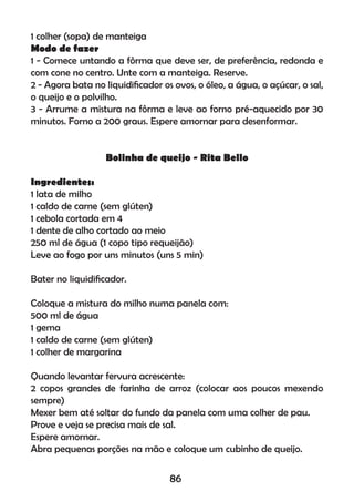 1 colher (sopa) de manteiga
Modo de fazer
1 - Comece untando a fôrma que deve ser, de preferência, redonda e
com cone no centro. Unte com a manteiga. Reserve.
2 - Agora bata no liquidiﬁcador os ovos, o óleo, a água, o açúcar, o sal,
o queijo e o polvilho.
3 - Arrume a mistura na fôrma e leve ao forno pré-aquecido por 30
minutos. Forno a 200 graus. Espere amornar para desenformar.
Bolinha de queijo - Rita Bello
Ingredientes:
1 lata de milho
1 caldo de carne (sem glúten)
1 cebola cortada em 4
1 dente de alho cortado ao meio
250 ml de água (1 copo tipo requeijão)
Leve ao fogo por uns minutos (uns 5 min)
Bater no liquidiﬁcador.
Coloque a mistura do milho numa panela com:
500 ml de água
1 gema
1 caldo de carne (sem glúten)
1 colher de margarina
Quando levantar fervura acrescente:
2 copos grandes de farinha de arroz (colocar aos poucos mexendo
sempre)
Mexer bem até soltar do fundo da panela com uma colher de pau.
Prove e veja se precisa mais de sal.
Espere amornar.
Abra pequenas porções na mão e coloque um cubinho de queijo.
86
 