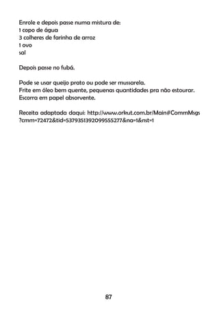 Enrole e depois passe numa mistura de:
1 copo de água
3 colheres de farinha de arroz
1 ovo
sal
Depois passe no fubá.
Pode se usar queijo prato ou pode ser mussarela.
Frite em óleo bem quente, pequenas quantidades pra não estourar.
Escorra em papel absorvente.
Receita adaptada daqui: http://www.orkut.com.br/Main#CommMsgs
?cmm=72472&tid=5379351392099555277&na=1&nst=1
87
 