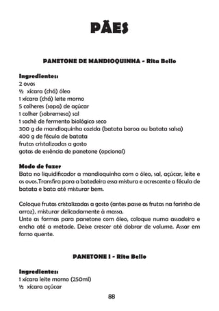 PÃES
PANETONE DE MANDIOQUINHA - Rita Bello
Ingredientes:
2 ovos
½ xícara (chá) óleo
1 xícara (chá) leite morno
5 colheres (sopa) de açúcar
1 colher (sobremesa) sal
1 sachê de fermento biológico seco
300 g de mandioquinha cozida (batata baroa ou batata salsa)
400 g de fécula de batata
frutas cristalizadas a gosto
gotas de essência de panetone (opcional)
Modo de fazer
Bata no liquidiﬁcador a mandioquinha com o óleo, sal, açúcar, leite e
os ovos.Transﬁra para a batedeira essa mistura e acrescente a fécula de
batata e bata até misturar bem.
Coloque frutas cristalizadas a gosto (antes passe as frutas na farinha de
arroz), misturar delicadamente à massa.
Unte as formas para panetone com óleo, coloque numa assadeira e
encha até a metade. Deixe crescer até dobrar de volume. Assar em
forno quente.
PANETONE I - Rita Bello
Ingredientes:
1 xícara leite morno (250ml)
½ xícara açúcar
88
 