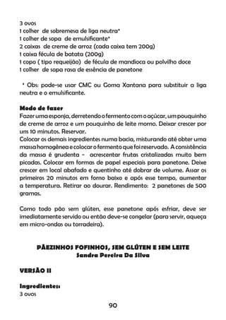 3 ovos
1 colher de sobremesa de liga neutra*
1 colher de sopa de emulsiﬁcante*
2 caixas de creme de arroz (cada caixa tem 200g)
1 caixa fécula de batata (200g)
1 copo ( tipo requeijão) de fécula de mandioca ou polvilho doce
1 colher de sopa rasa de essência de panetone
* Obs: pode-se usar CMC ou Goma Xantana para substituir a liga
neutra e o emulsiﬁcante.
Modo de fazer
Fazerumaesponja,derretendoofermentocomoaçúcar,umpouquinho
de creme de arroz e um pouquinho de leite morno. Deixar crescer por
uns 10 minutos. Reservar.
Colocar os demais ingredientes numa bacia, misturando até obter uma
massahomogêneaecolocarofermentoquefoireservado. Aconsistência
da massa é grudenta - acrescentar frutas cristalizadas muito bem
picadas. Colocar em formas de papel especiais para panetone. Deixe
crescer em local abafado e quentinho até dobrar de volume. Assar os
primeiros 20 minutos em forno baixo e após esse tempo, aumentar
a temperatura. Retirar ao dourar. Rendimento: 2 panetones de 500
gramas.
Como todo pão sem glúten, esse panetone após esfriar, deve ser
imediatamente servido ou então deve-se congelar (para servir, aqueça
em micro-ondas ou torradeira).
PÃEZINHOS FOFINHOS, SEM GLÚTEN E SEM LEITE
Sandra Pereira Da Silva
VERSÃO II
Ingredientes:
3 ovos
90
 