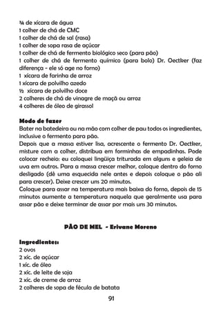 ¾ de xícara de água
1 colher de chá de CMC
1 colher de chá de sal (rasa)
1 colher de sopa rasa de açúcar
1 colher de chá de fermento biológico seco (para pão)
1 colher de chá de fermento químico (para bolo) Dr. Oectker (faz
diferença - ele só age no forno)
1 xícara de farinha de arroz
1 xícara de polvilho azedo
½ xícara de polvilho doce
2 colheres de chá de vinagre de maçã ou arroz
4 colheres de óleo de girassol
Modo de fazer
Bater na batedeira ou na mão com colher de pau todos os ingredientes,
inclusive o fermento para pão.
Depois que a massa estiver lisa, acrescente o fermento Dr. Oectker,
misture com a colher, distribua em forminhas de empadinhas. Pode
colocar recheio: eu coloquei lingüiça triturada em alguns e geleia de
uva em outros. Para a massa crescer melhor, coloque dentro do forno
desligado (dê uma esquecida nele antes e depois coloque o pão ali
para crescer). Deixe crescer uns 20 minutos.
Coloque para assar na temperatura mais baixa do forno, depois de 15
minutos aumente a temperatura naquela que geralmente usa para
assar pão e deixe terminar de assar por mais uns 30 minutos.
PÃO DE MEL - Erivane Moreno
Ingredientes:
2 ovos
2 xíc. de açúcar
1 xíc. de óleo
2 xíc. de leite de soja
2 xíc. de creme de arroz
2 colheres de sopa de fécula de batata
91
 