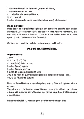 2 colheres de sopa de maisena (amido de milho)
2 colheres de chá de CMC
1 xíc. de chocolate em pó Nestlé
½ xíc. de mel
1 colher de sopa de cravo e canela (misturados) e triturados
Modo de fazer
Bata todos os ingredientes e pingue em tabuleiro coberto com papel
manteiga. Asse em forno pré aquecido. Como não vai fermento, ele
não cresce muito e então ﬁca como se fosse molhadinho. Mas para
quem quiser, pode-se colocar fermento.
Cubra com chocolate ao leite meio amargo da Harald.
PÃO DE MANDIOQUINHA
Ingredientes:
2 ovos
½ xícara (chá) óleo
1 xícara (chá) leite morno
1 colher (sopa) açúcar
1 colher (sobremesa) sal
1 sache de fermento biológico seco
300 g de mandioquinha cozida (batata baroa ou batata salsa)
400 g de fécula de batata
Bata no liquidiﬁcador a mandioquinha com o óleo, sal, açúcar, leite e
os ovos.
Transﬁra para a batedeira essa mistura e acrescente a fécula de batata
e bata até misturar bem. Coloque em forma para bolo inglês untada
e polvilhada
Deixe crescer por 40 minutos (ate dobrar de volume) e asse.
92
 