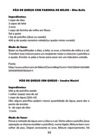 PÃO DE QUEIJO COM FARINHA DE MILHO - Rita Bello
Ingredientes:
1 copo de óleo
3 copos de leite
3 ovos
1 copo de farinha de milho em ﬂocos
Sal a gosto
1 kg de polvilho (doce ou azedo)
400 g de queijo canastra ralado(ou queijo minas curado)
Modo de fazer
Bater no liquidiﬁcador o óleo, o leite, os ovos, a farinha de milho e o sal.
Transferir essa mistura para um recipiente maior e misturar o polvilho e
o queijo. Enrolar os pães e levar para assar em um tabuleiro untado.
Fonte:
http://www.orkut.com.br/Main#CommMsgs?cmm=72472&tid=5554189
559430195417&start=1
PÃO DE QUEIJO SEM QUEIJO - Sandra Maciel
Ingredientes:
500 g de polvilho azedo
1 colher (sopa) rasa de sal
1 copo de água (250 ml)
Obs: alguns polvilhos pedem menor quantidade de água, para dar o
ponto de enrolar.
½ de copo de óleo
3 ovos
Modo de fazer
Ferva a metade da água com o óleo e o sal. Verta sobre o polvilho (essa
operação se chama escaldar o polvilho), numa tigela. Misture bem com
colher de pau. Depois acrescente os ovos. Misture vigorosamente. Vá
93
 
