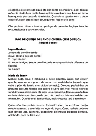 colocando o restante da água até dar ponto de enrolar os pães com as
mãos. Se ainda ﬁcar muito ﬁrme, adicione mais um ovo. Leve ao forno
bem quente por cerca de 45 minutos. Quando vc apertar com o dedo
e não afundar, está assado. Sirva quente! Fica muito bom!
Obs: pode-se misturar à massa pedaços de presunto, lingüiça, tomate
seco, azeitonas e outros recheios.
PÃO DE QUEIJO DE SANDUICHEIRA (SEM QUEIJO)
Raquel Benati
Ingredientes:
2 copos de polvilho azedo
3 ovos (tirar a pele da gema)
½ copo de óleo
½ copo de água (cada polvilho pede uma quantidade diferente de
líquido)
sal a gosto
Modo de fazer
Misture tudo: ligue a máquina e deixe aquecer. Assim que estiver
quente, coloque um pouco de massa na sanduicheira (aquela que
cabe 2 pães de forma e os divide ao meio). Coloque pedacinhos de
presunto ou outro recheio que queira e cubra com mais massa. Feche a
sanduicheira e deixe assar até criar uma casquinha. Como elas não tem
controle de temperatura, cuide para não queimar. Na minha deixo uns
10 minutos. Quanto mais tempo ﬁcar, mais crocante será o resultado.
Quem não tem problemas com lactose/caseína, pode colocar queijo
ralado na massa e usar leite no lugar da água. Como recheio pode-se
usar tomate seco, azeitonas, pedacinhos de lingüiça ou geleia de fruta,
goiabada, doce de leite, etc.
94
 