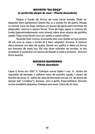 BISCOITO “DA ROÇA”
(o preferido daqui de casa - Flavia Anastácio)
Pegue o fundo da forma de uma carne assada. Pode ser
daqueles bem gordurosos! (tanto faz se o assado for de porco, frango
ou carne). Leve ao fogo, coloque um pouco de água para terminar de
desgrudar, misture e espere ferver. Fora do fogo, jogue a mistura do
fundo (aproximadamente uma xícara) sobre duas xícaras de polvilho
azedo. Faça uma farofa com um garfo e espere esfriar.
Quando tiver morna, acrescente dois ovos (pode ser que precise
de sal, mas às vezes o fundo já é bem salgado). Amasse. A textura
deve parecer um pão de queijo. Enrole em palitos e deite na forma
em formato de meia lua. Ele não deve esfarelar ao enrolar, se isto
acontecer é necessário um pouco de líquido e volte a amassar. Asse em
forno quente.
BISCOITO RAPIDINHO
Flávia Anastácio
Ligue o forno em 200° C. Coloque numa tigela 1 ovo, ½ xícara de
requeijão de bisnaga, 2 colheres rasas de polvilho azedo, 1 xícara de
farinha de arroz, ½ colher de sopa de fermento em pó, 1/3 de xícara de
açúcar (ele “umidece”). Amasse com o garfo. Faça bolinhas. Arrume
numa assadeira pequena. Coloque pra assar. Coisa de 10 mim.
14
 