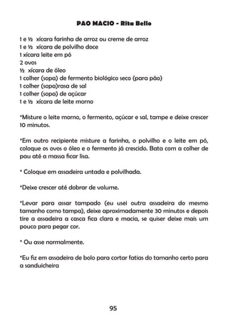 PAO MACIO - Rita Bello
1 e ½ xícara farinha de arroz ou creme de arroz
1 e ½ xícara de polvilho doce
1 xícara leite em pó
2 ovos
½ xícara de óleo
1 colher (sopa) de fermento biológico seco (para pão)
1 colher (sopa)rasa de sal
1 colher (sopa) de açúcar
1 e ½ xícara de leite morno
*Misture o leite morno, o fermento, açúcar e sal, tampe e deixe crescer
10 minutos.
*Em outro recipiente misture a farinha, o polvilho e o leite em pó,
coloque os ovos o óleo e o fermento já crescido. Bata com a colher de
pau até a massa ﬁcar lisa.
* Coloque em assadeira untada e polvilhada.
*Deixe crescer até dobrar de volume.
*Levar para assar tampado (eu usei outra assadeira do mesmo
tamanho como tampa), deixe aproximadamente 30 minutos e depois
tire a assadeira a casca ﬁca clara e macia, se quiser deixe mais um
pouco para pegar cor.
* Ou asse normalmente.
*Eu ﬁz em assadeira de bolo para cortar fatias do tamanho certo para
a sanduicheira
95
 