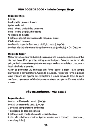 PÃO DOCE DE COCO - Isabela Campos Nagy
Ingredientes:
2 ovos
1 vidro leite de coco Sococo
1 pitada de sal
1 e ½ xícara de farinha de arroz
1 e ½ xícara de polvilho azedo
¾ xícara de açúcar
2 colheres de chá de vinagre de maçã ou arroz
1/3 de xícara de óleo
1 colher de sopa de fermento biológico seco (de pão)
1 colher de chá de fermento químico em pó (de bolo) – Dr. Oetcker
Modo de fazer
Misturar tudo em uma bacia. Essa massa ﬁca um pouco mais grossinha
do que bolo. Caso precise, coloque mais água. Colocar na forma de
pão, untada com óleo e pincelar com gema de ovo e deixar crescer em
local abafado e quente.
Assar os primeiros 20 minutos em forno baixo e após esse tempo
aumentar a temperatura. Quando dourado, retirar do forno e passar
uma mistura de açúcar de confeiteiro e umas gotas de leite de coco
ou água, apenas o suﬁciente para amolecer o açúcar. Esperar esfriar
e sirva.
PÃO DE ABÓBORA - Vivi Correa
Ingredientes:
1 caixa de fécula de batata (200g)
1 caixa de creme de arroz (200g)
3 ovos na temperatura ambiente
de xícara de óleo de canola
2 colheres não muito cheias de fermento seco
1 xíc. de abóbora cozida (pode variar com batata , cenoura ,
mandioquinha)
96
 