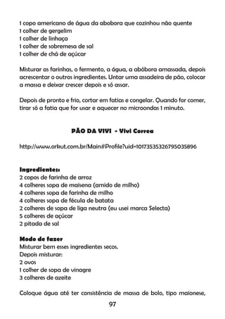 1 copo americano de água da abobora que cozinhou não quente
1 colher de gergelim
1 colher de linhaça
1 colher de sobremesa de sal
1 colher de chá de açúcar
Misturar as farinhas, o fermento, a água, a abóbora amassada, depois
acrescentar o outros ingredientes. Untar uma assadeira de pão, colocar
a massa e deixar crescer depois e só assar.
Depois de pronto e frio, cortar em fatias e congelar. Quando for comer,
tirar só a fatia que for usar e aquecer no microondas 1 minuto.
PÃO DA VIVI - Vivi Correa
http://www.orkut.com.br/Main#Proﬁle?uid=10173535326795035896
Ingredientes:
2 copos de farinha de arroz
4 colheres sopa de maisena (amido de milho)
4 colheres sopa de farinha de milho
4 colheres sopa de fécula de batata
2 colheres de sopa de liga neutra (eu usei marca Selecta)
5 colheres de açúcar
2 pitada de sal
Modo de fazer
Misturar bem esses ingredientes secos.
Depois misturar:
2 ovos
1 colher de sopa de vinagre
3 colheres de azeite
Coloque água até ter consistência de massa de bolo, tipo maionese,
97
 