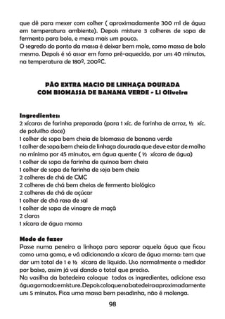 que dê para mexer com colher ( aproximadamente 300 ml de água
em temperatura ambiente). Depois misture 3 colheres de sopa de
fermento para bolo, e mexa mais um pouco.
O segredo do ponto da massa é deixar bem mole, como massa de bolo
mesmo. Depois é só assar em forno pré-aquecido, por uns 40 minutos,
na temperatura de 180º, 200ºC.
PÃO EXTRA MACIO DE LINHAÇA DOURADA
COM BIOMASSA DE BANANA VERDE - Li Oliveira
Ingredientes:
2 xícaras de farinha preparada (para 1 xíc. de farinha de arroz, ½ xíc.
de polvilho doce)
1 colher de sopa bem cheia de biomassa de banana verde
1 colher de sopa bem cheia de linhaça dourada que deve estar de molho
no mínimo por 45 minutos, em água quente ( ½ xícara de água)
1 colher de sopa de farinha de quinoa bem cheia
1 colher de sopa de farinha de soja bem cheia
2 colheres de chá de CMC
2 colheres de chá bem cheias de fermento biológico
2 colheres de chá de açúcar
1 colher de chá rasa de sal
1 colher de sopa de vinagre de maçã
2 claras
1 xícara de água morna
Modo de fazer
Passe numa peneira a linhaça para separar aquela água que ﬁcou
como uma goma, e vá adicionando a xícara de água morna: tem que
dar um total de 1 e ½ xícara de líquido. Uso normalmente o medidor
por baixo, assim já vai dando o total que preciso.
Na vasilha da batedeira coloque todas os ingredientes, adicione essa
águagomadaemisture.Depoiscoloquenabatedeiraaproximadamente
uns 5 minutos. Fica uma massa bem pesadinha, não é molenga.
98
 
