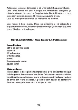 Adicione as sementes de linhaça e dê uma batidinha para misturar.
Unte uma forma de pão. Coloque no microondas desligado, já
climatizado com um copo de água fervente. Deixe lá mesmo o copo
junto com a massa, durante 30 minutos, enquanto cresce.
Leve ao forno para assar mais ou menos uns 45 minutos.
Essa massa é bem macia. Deixe na geladeira e vá retirando e
esquentando no micro, ou então passe manteiga (às vezes) e esquente
numa frigideira anti-aderente.
ROSCA AMERICANA - Mara Janete C.S. Puttkammer
Ingredientes:
500 g de polvilho azedo
5 g de sal
20 g de açúcar
150 ml de óleo
4 ovos
água para dar ponto
açúcar cristal
Modo de fazer
Misture todos os cinco primeiros ingredientes e vá acrescentando água
até dar ponto. Fica cremoso, mas ﬁrme. Coloque em saco de confeitar
com bico pitanga, colocar em forma untada e enfarinhada com farinha
de arroz, em forma de rosca, e polvilhar com açúcar de confeiteiro.
Assar em forno pré-aquecido a 200º por 30 min.
99
 