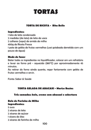 TORTAS
TORTA DE RICOTA - Rita Bello
Ingredientes:
1 lata de leite condensado
2 medidas (da lata) de leite de vaca
2 colheres (sopa) de amido de milho
400g de Ricota Fresca
1 pote de geléia de frutas vermelhas (usei goiabada derretida com um
pouco de água)
Modo de fazer
Bater todos os ingredientes no liquidiﬁcador, colocar em um refratário
e levar ao forno pré - aquecido (180°C) por aproximadamente 45
minutos.
Ao retirar do forno ainda quente, regar fartamente com geléia de
frutas vermelhas e servir.
Fonte: Sabor & Saúde
TORTA GELADA DE ABACAXI - Marise Bastos
Três camadas: bolo, creme com abacaxi e cobertura
Bolo de Farinha de Milho
Ingredientes:
5 ovos
2 xícaras de leite
2 xícaras de açúcar
1 xícara de óleo
2 xícaras de farinha de milho
100
 