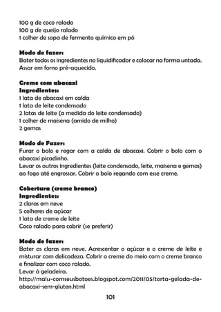100 g de coco ralado
100 g de queijo ralado
1 colher de sopa de fermento químico em pó
Modo de fazer:
Bater todos os ingredientes no liquidiﬁcador e colocar na forma untada.
Assar em forno pré-aquecido.
Creme com abacaxi
Ingredientes:
1 lata de abacaxi em calda
1 lata de leite condensado
2 latas de leite (a medida do leite condensado)
1 colher de maisena (amido de milho)
2 gemas
Modo de Fazer:
Furar o bolo e regar com a calda de abacaxi. Cobrir o bolo com o
abacaxi picadinho.
Levar os outros ingredientes (leite condensado, leite, maisena e gemas)
ao fogo até engrossar. Cobrir o bolo regando com esse creme.
Cobertura (creme branco)
Ingredientes:
2 claras em neve
5 colheres de açúcar
1 lata de creme de leite
Coco ralado para cobrir (se preferir)
Modo de fazer:
Bater as claras em neve. Acrescentar o açúcar e o creme de leite e
misturar com delicadeza. Cobrir o creme do meio com o creme branco
e ﬁnalizar com coco ralado.
Levar à geladeira.
http://malu-comseusbotoes.blogspot.com/2011/05/torta-gelada-de-
abacaxi-sem-gluten.html
101
 