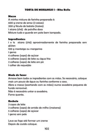 TORTA DE MORANGO I - Rita Bello
Massa
A minha mistura de farinha preparada é:
600 g creme de arroz (3 caixas)
200 g fécula de batata (1caixa)
1 xícara (chá) de polvilho doce
Misture tudo e guarde em pote bem tampado.
Ingredientes:
1 e ½ xícara (chá) aproximadamente de farinha preparada sem
glúten
100 g manteiga ou margarina
1 gema
4 colheres (sopa) de açúcar
6 colheres (sopa) de leite ou água fria
2 colheres (sopa) de leite em pó
1 colher de requeijão
Modo de fazer
Amasse bem todos os ingredientes com as mãos. Se necessário, coloque
mais um pouco de água ou farinha conforme o caso.
Abra a massa (acertando com as mãos) numa assadeira pequena de
fundo removível.
Não é necessário untar a assadeira.
Forno quente.
Recheio
3 copos de leite
3 colheres (sopa) de amido de milho (maisena)
5 colheres (sopa) de açúcar
1 gema sem pele
Leve ao fogo até formar um creme
Depois de cozido coloque:
102
 