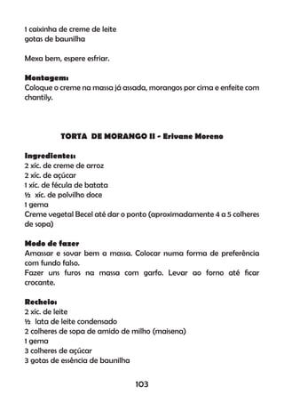 1 caixinha de creme de leite
gotas de baunilha
Mexa bem, espere esfriar.
Montagem:
Coloque o creme na massa já assada, morangos por cima e enfeite com
chantily.
TORTA DE MORANGO II - Erivane Moreno
Ingredientes:
2 xíc. de creme de arroz
2 xíc. de açúcar
1 xíc. de fécula de batata
½ xíc. de polvilho doce
1 gema
Creme vegetal Becel até dar o ponto (aproximadamente 4 a 5 colheres
de sopa)
Modo de fazer
Amassar e sovar bem a massa. Colocar numa forma de preferência
com fundo falso.
Fazer uns furos na massa com garfo. Levar ao forno até ﬁcar
crocante.
Recheio:
2 xíc. de leite
½ lata de leite condensado
2 colheres de sopa de amido de milho (maisena)
1 gema
3 colheres de açúcar
3 gotas de essência de baunilha
103
 