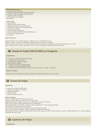 Para a pasta de alho:
  3 dentes de alhos picados;
  2 colheres (sopa) de manjericão fresco picado;
  2 colheres (sopa) de queijo parmesão ralado;
  2 colheres (sopa) de azeite;
  1 colher (sopa) de manteiga;
  Sal a gosto;

  Para a sopa:
  2 litros de água;
  ½ repolho branco ralado grosso;
  2 batatas cortadas em cubos pequenos;
  2 abobrinhas cortadas em cubos pequenos;
  ¼ de xícara de ervilha;
  1 xícara de vagem picadinha;
  2 xícaras (400 g) de FEIJÃO ESCOLHIDO cozido
  ¼ de xícara de salsão picado;
  Sal a gosto.

Modo de Preparo:

Prepare a Pasta: numa vasilha pequena, coloque o alho, o manjericão e o sal.
Adicione o queijo, o azeite e a manteiga e misture até formar uma pasta. Reserve.
Prepare a Sopa: numa panela com a água fervente, adicione todos os ingredientes e cozinhe em fogo baixo por 1 hora.
Junte a pasta de alho, mexa e cozinhe por mais 5 minutos. Se desejar, acrescente sal. Sirva quente.



           Salada de Feijão ESCOLHIDO ao Vinagrete
  Ingredientes:

     3 xícaras de Feijão ESCOLHIDO cozido;
     3 colheres (de sopa) de óleo;
     3 colheres (de sopa) de vinagre;
     Sal e pimenta a gosto;
     2 colheres (de chá) de cebola ralada;
     1 colher (de sopa) de salsinha picada;
     2 colheres (de sopa) de picles (conserva de cenoura, couve, vagem...), picadas.

  Modo de Preparo:

  Misture todos os ingredientes. Deixe na geladeira durante algum tempo, antes de servir.




         Creme de Feijão
Ingredientes:

  3 xícaras de Feijão OLIRON preto;
  1 colher (sopa) de óleo ou banha;
  2 cebolas pequenas;
  ½ folha de louro;
  2 cubos de caldo de carne;

Modo de Preparo:
Cozinhe o Feijão OLIRON Preto até ficar macio.
À parte, aqueça o óleo ou a banha e doure uma cebola.
Despeje na panela do feijão, com o louro e cozinhe por cerca de 10 minutos.
Retire o louro e bata o Feijão OLIRON Preto no liquidificador.
Passe pela peneira e acrescente o caldo de carne, dissolvido em 1 copo de água fervente.
Leve ao fogo novamente e prove o tempero.
Se o creme ficar muito grosso, junte mais um pouco de água ou caldo.
Corte a outra cebola em rodelas, coloque na panela, e ferva mais 5 minutos.
Tire do fogo e sirva bem quente, acompanhado de torradas. Se quiser variar, junte macarrão e couve ou repolho picadinhos, ou, então, algumas
colheradas de arroz cozido.




           Caldinho de Feijão
  Ingredientes:
 