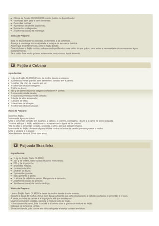 2 litros de Feijão ESCOLHIDO cozido, batido no liquidificador;
     4 tomates sem pele e sem sementes;
     2 cebolas médias;
     4 pimentas de cheiro (opcional);
     3 pimentas malaguetas;
     2 colheres (sopa) de manteiga;

  Modo de Preparo:

  Bata no liquidificador as cebolas, os tomates e as pimentas.
  Aqueça a manteiga em uma panela e refogue os temperos batidos.
  Assim que levantar fervura, junte o feijão batido.
  Quando bater o feijão cozido, coloque no liquidificador mais caldo do que grãos, para evitar a necessidade de acrescentar água
  posteriormente.
  Se o caldo ficar muito grosso, acrescente, aos poucos, água fervendo.




         Feijão à Cubana
Ingredientes:

  ½ kg de Feijão OLIRON Preto, de molho desde a véspera;
  1 pimentão verde grande, sem sementes, cortado em 4 partes;
  ½ colher (de chá) de coentro em pó;
  1 colher (de chá) de orégano;
  1 folha de louro;
  150 g de carne de porco salgada cortada em 4 partes;
  1 xícara de cebola picada;
  1 xícara de pimentão verde cortado;
  1 dente de alho amassado;
  ½ xícara de óleo;
  ¼ de xícara de vinagre;
  1 colher (de chá) de açúcar.

Modo de Preparo:

Escorra o feijão.
Acrescente água até cobrir.
Junte o pimentão cortado em 4 partes, a cebola, o coentro, o orégano, o louro e a carne de porco salgada.
Cozinhe até que o feijão esteja macio, acrescentando água se for preciso.
Frite no óleo o pimentão cortado, a cebola, o alho, até que estejam macios.
Acrescente ao feijão. Amasse alguns feijões contra os lados da panela, para engrossar o molho.
Junte o vinagre e o açúcar.
Deixe levantar fervura. Sirva com arroz.




            Feijoada Brasileira
  Ingredientes:

     ½ kg de Feijão Preto OLIRON;
     250 g de orelha, rabo e pata de porco misturados;
     250 g de linguiçinha;
     3 cebolas médias;
     1 cabeça de alho;
     2 folhas de louro;
     1 pimentão grande;
     Sal e pimenta a gosto;
     ½ xícara de cebolinha verde, Mangerona e osmarim;
     2 colheres (sopa) de gordura;
     3 colheres (sopa) de farinha de trigo;

  Modo de Preparo:

  Lave o Feijão Preto OLIRON e deixe de molho desde a noite anterior.
  Escorra a água do molho e ferva com água suficiente, sal, alho descascado, 2 cebolas cortadas, o pimentão e o louro.
  À parte, cozinhe as carnes e a linguiçinha até que amoleçam.
  Quando estiverem cozidas, escorra e misture tudo ao feijão.
  ½ hora antes de servir, frite 1 cebola e a farinha com a gordura e misture ao feijão.
  Coloque os temperos verdes.
  Sirva com farofa, pão, couve em folha refogada e laranja cortada em fatias.
 