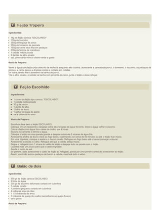 Feijão Tropeiro
Ingredientes:

  1kg de feijão carioca "ESCOLHIDO"
  100g de toucinho
  250g de lingüiça de porco
  250g de torresmo de panceta
  150g de carne seca frita em pedaços
  200g de farinha de mandioca
  1 cebola média picada
  2 dentes de alho picado
  sal, pimenta-do-reino e cheiro-verde a gosto

Modo de Preparo:

Ferver a água com feijão (não deixá-lo de molho) e enquanto ele cozinha, acrescente a panceta de porco, o torresmo, o toucinho, os pedaços de
gordura, a carne seca e a lingüiça cozida e cortada em rodelas.
Em outra panela frite o torresmo na banha de porco.
Frite o alho picado, a cebola na banha com pimenta-do-reino, junte o feijão e deixe refogar.




           Feijão Escolhido
  Ingredientes:

     1 xícara de feijão tipo carioca, "ESCOLHIDO"
     1 cebola média picada
     30 g de bacon
     1 dente de alho
     1 folha de louro
     1 colher de sopa de azeite
     sal e pimenta do reino

  Modo de Preparo:

  Escolha e lave bem o feijão ESCOLHIDO.
  Coloque em um recipiente e despeje sobre ele 2 xícaras de água fervente. Deixe a água esfriar e escorra.
  Cubra o feijão com água fria e deixe de molho por 4 horas.
  Escorra novamente e elimine a água.
  Coloque o feijão em uma panela grande e despeje sobre ele 5 xícaras de água fria.
  Acrescente a folha de louro e leve ao fogo baixo, cozinhando por cerca de 50 minutos ou até o feijão ficar macio.
  Em uma frigideira, coloque o azeite e o bacon picado. Refogue em fogo baixo até o bacon começar a dourar.
  Acrescente a cebola e o alho. Refogue até que a cebola esteja macia.
  Regue o refogado com 1 xícara do caldo de feijão e despeje tudo na panela com o feijão.
  Cozinhe mais um pouco para que o caldo engrosse.
  Acerte o ponto de sal.
  Se preferir, após acrescentar o caldo de feijão ao refogado, passe por uma peneira antes de acrescentar ao feijão.
  Assim, você não terá os pedaços de bacon e cebola, mas terá todo o sabor.




         Baião de dois
Ingredientes:

  500 gr de feijão carioca ESCOLHIDO
  2 litros de água
  200 gr de toucinho defumado cortado em cubinhos
  1 cebola picada
  1 pimento pequeno cortado em cubinhos
  4 colheres sopa de óleo
  1 1/2 chávenas de arroz
  1 chávena de queijo de coalho (semelhante ao queijo fresco)
  sal a gosto

Modo de Preparo:
 