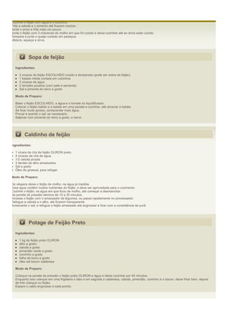 Cozinhe o feijão com água e o toucinho.
Frite a cebola e o pimento até ficarem macios.
Junte o arroz e frite mais um pouco.
Junte o feijão com 3 chávenas do molho em que foi cozido e deixe cozinhar até ao arroz estar cozido.
Tempere e junte o queijo cortado em pedaços.
Misture, aqueça e sirva.




            Sopa de feijão
  Ingredientes:

     3 xícaras de feijão ESCOLHIDO cozido e temperado (pode ser sobra de feijão)
     1 batata média cortada em cubinhos
     3 xícaras de água
     2 tomates picados (com pele e semente)
     Sal e pimenta do reino a gosto

  Modo de Preparo:

  Bater o feijão ESCOLHIDO, a água e o tomate no liquidificador.
  Colocar o feijão batido e a batata em uma panela e cozinhar, até amaciar a batata.
  Se ficar muito grosso, acrescentar mais água.
  Provar e acertar o sal, se necessário.
  Salpicar com pimenta do reino a gosto, e servir.




         Caldinho de feijão
Ingredientes:

  1 xícara de chá de feijão OLIRON preto.
  4 xícaras de chá de água.
  1/2 cebola picada
  3 dentes de alho amassados
  Sal a gosto
  Óleo de girassol, para refogar.

Modo de Preparo:

De véspera deixe o feijão de molho, na água já medida.
Essa água contém muitos nutrientes do feijão, e deve ser aproveitada para o cozimento.
Cozinhe o feijão, na água em que ficou de molho, até começar a desmanchar.
Na panela de pressão demora de 15 a 20 minutos.
Amasse o feijão com o amassador de legumes, ou passe rapidamente no processador.
Refogue a cebola e o alho, até ficarem transparente.
Acrescente o sal, e refogue o feijão amassado até engrossar e ficar com a consistência de purê.




            Potage de Feijão Preto
  Ingredientes:

     1 kg de feijão preto OLIRON
     alho a gosto
     cebola a gosto
     pimentão verde a gosto
     cominho a gosto
     folha de louro a gosto
     óleo sal bacon calabresa

  Modo de Preparo:

  Coloque na panela de pressão o feijão preto OLIRON e água e deixe cozinhar por 40 minutos.
  Enquanto isso coloque em uma frigideira o óleo e em seguida a calabresa, cebola, pimentão, cominho e o bacon, deixe fritar bem, depois
  de frito coloque no feijão.
  Espere o caldo engrossar e está pronto.
 