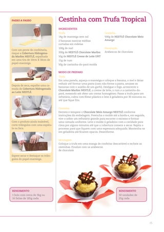 PaSSo a PaSSo                       Cestinha com trufa tropical
                                    ingredienteS
                                    trufa                                 Cestinha
                                    14g de manteiga sem sal               500g de neStlÉ Chocolate Meio
                                    2 bananas nanicas médias              amargo
                                    cortadas em rodelas
                                    100g de mel                           decoração
Com um pente de confeitaria,
                                    200g de neStlÉ Chocolate Marfim       Arabescos de chocolate
risque a Cobertura hidrogena-
da Marfim neStlÉ, espalhada         50g de neStlÉ Creme de leite uht
em uma tira de 10cm X 30cm de       15g de rum
papel-manteiga.
                                    50g de castanha-do-pará moída


                                    Modo de PreParo
                                    trufa
                                    Em uma panela, aqueça a manteiga e coloque a banana, o mel e deixe
                                    reduzir até formar uma pasta (caso não forme a pasta, amasse as
Depois de seca, espalhe uma ca-
                                    bananas com o auxílio de um garfo). Desligue o fogo, acrescente o
mada de Cobertura hidrogenada
                                    Chocolate Marfim neStlÉ, o creme de leite, o rum e a castanha-do-
ao leite neStlÉ.
                                    pará, mexendo até obter um creme homogêneo. Passe a trufa para um
                                    refratário, cubra com filme-plástico e leve à geladeira por 30 minutos ou
                                    até que fique frio.


                                    Cestinha
                                    Derreta e tempere o Chocolate Meio amargo neStlÉ conforme
                                    instruções da embalagem. Preencha o molde até a borda e, em seguida,
                                    vire-o sobre um refratário grande para escorrer o excesso e formar
Com o produto ainda maleável,       uma camada uniforme. Leve o molde à geladeira com a cavidade para
corte triângulos com uma espátu-    cima por alguns minutos até que a cobertura comece a secar. Repita o
la ou faca.                         processo para que fiquem com uma espessura adequada. Mantenha-os
                                    em geladeira até ficarem opacos. Desenforme.


                                    Montagem
                                    Coloque a trufa em uma manga de confeitar descartável e recheie as
                                    cestinhas. Finalize com os arabescos
                                    de chocolate

Espere secar e destaque os triân-
gulos do papel-manteiga.




rendiMento                                                                            rendiMento
1 bolo com cerca de 3kg ou                                                            50 unidades de
16 fatias de 185g cada                                                                25g cada




                                                                                                                15
 