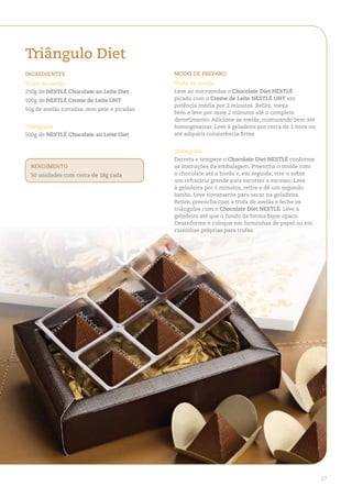 triângulo diet
ingredienteS                                 Modo de PreParo
trufa de avelãs                              trufa de avelãs
250g de neStlÉ Chocolate ao leite diet       Leve ao microondas o Chocolate diet neStlÉ
100g de neStlÉ Creme de leite uht            picado com o Creme de leite neStlÉ uht em
                                             potência média por 2 minutos. Retire, mexa
50g de avelãs torradas, sem pele e picadas
                                             bem e leve por mais 2 minutos até o completo
                                             derretimento. Adicione as avelãs, misturando bem até
triângulos                                   homogeneizar. Leve à geladeira por cerca de 1 hora ou
500g de neStlÉ Chocolate ao leite diet       até adquirir consistência firme.


                                             triângulos
                                             Derreta e tempere o Chocolate diet neStlÉ conforme
  rendiMento                                 as instruções da embalagem. Preencha o molde com
  50 unidades com cerca de 18g cada          o chocolate até a borda e, em seguida, vire-o sobre
                                             um refratário grande para escorrer o excesso. Leve
                                             à geladeira por 5 minutos, retire e dê um segundo
                                             banho. Leve novamente para secar na geladeira.
                                             Retire, preencha com a trufa de avelãs e feche os
                                             triângulos com o Chocolate diet neStlÉ. Leve à
                                             geladeira até que o fundo da forma fique opaco.
                                             Desenforme e coloque em forminhas de papel ou em
                                             caixinhas próprias para trufas.




                                                                                                     17
 