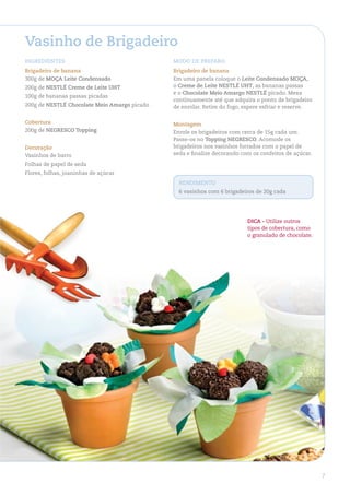 Vasinho de Brigadeiro
ingredienteS                                  Modo de PreParo
Brigadeiro de banana                          Brigadeiro de banana
300g de MoÇa leite Condensado                 Em uma panela coloque o leite Condensado MoÇa,
200g de neStlÉ Creme de leite uht             o Creme de leite neStlÉ uht, as bananas passas
                                              e o Chocolate Meio amargo neStlÉ picado. Mexa
100g de bananas passas picadas
                                              continuamente até que adquira o ponto de brigadeiro
200g de neStlÉ Chocolate Meio amargo picado   de enrolar. Retire do fogo, espere esfriar e reserve.

Cobertura                                     Montagem
200g de negreSCo topping                      Enrole os brigadeiros com cerca de 15g cada um.
                                              Passe-os no topping negreSCo. Acomode os
decoração                                     brigadeiros nos vasinhos forrados com o papel de
Vasinhos de barro                             seda e finalize decorando com os confeitos de açúcar.

Folhas de papel de seda
Flores, folhas, joaninhas de açúcar
                                                rendiMento
                                                6 vasinhos com 6 brigadeiros de 20g cada




                                                                          diCa - Utilize outros
                                                                          tipos de cobertura, como
                                                                          o granulado de chocolate.




                                                                                                      7
 