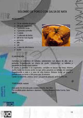 SOLOMBO DE PORCO CON SALSA DE NATA

INGREDIENTES:

   •   1 k de solombo de porco
   •   200 g de cogomelos
   •   1 pemento verde
   •   1 pemento vermello
   •   1 cebola
   •   1 cullerada de fariña
   •   200 dl de nata líquida
   •   pementa
   •   allo
   •   sal
   •   1 vaso de viño branco
   •   aceite


ELABORACIÓN:

Cortamos os solombos en talladas, adubámolos cun pouco de allo, sal e
pementa. Engadímoslle un chorro de aceite. Enfariñamos as talladas e
pasámola na tixola a lume manso.
A cebola, o pemento e os cogomelos, cortados en lascas moi finas, frítense
nunha tixola co mesmo aceite no que antes pasamos as talladas do solombo.
Engadímoslle a nata e o vaso de viño branco. Déixase ferver un pouco e
pómolo todo no forno a 200 graos uns 10 minutos.
Cando xa está feito, pódese servir cun puré de patacas, arroz branco etc.


TEMPORADA: outono

Este prato foi ofrecido polo establecemento: Bar Alén
Foi recollido polas alumnas e alumnos: Cristina Romero, Zeltia Currás, Sara
Iglesia




                                                                              10
 