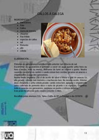 CALLOS Á GALEGA
INGREDIENTES:
   • Garavanzos
   • Pata
   • Callos
   • morro de tenreira
   • chourizo
   • Pan fritido
   • especias de callos
   • sal
   • Pemento
   • allo
   • cebola


ELABORACIÓN:

Póñense os garavanzos a remollo a noite anterior cun chiscos de sal.
Escórrense os garavanzos e póñense a cocer en auga quente unha hora ou
hora e media, máis ou menos. Retíranse do lume ao estaren a punto. Noutra
cazarola coceranse as carnes e cando estean ben cocidas, pícanse en anacos e
engádeselles a auga dos garavanzos.
Nunha tixola engádese 250 cl de aceite de oliva e frítese o pan en anacos co
allo picado; retírase nun morteiro e machúcase ben. No mesmo aceite, frítense
dous chourizos e unha cebola picada; cando estea ben, apágase e engádeselle
unha cullerada de pemento doce e outra de picante e as especias. Engádese
todo á cazarola cos garavanzos, sazónase ao punto e retírase do lume.
Este prato foi ofrecido polo establecemento: O Alén.

Recollido polas alumnas Cris, Sara e Zeltia do IES A Paralaia o día 23/10/10.




                                                                                13
 