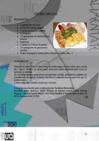 COCIDO GALEGO
INGREDIENTES:

   •   1 quilogramo de lacón
   •   1/2 tira de costela salgada
   •   1 cacho de touciño salgado
   •   4 chourizos
   •   1/2 quilogramo de entrecosto de
       tenreira
   •   8 patacas
   •   1 repolo ou 2 feixes de grelos
   •   1/2 quilogramo de garavanzos
       cocidos
   •   Poden empregarse outras partes do porco (orella, rabo…)


ELABORACIÓN:

Poñemos a cocer toda a carne xunta en moita auga e cando estea case cocida
(de 1 hora e media a 2) sácase para outra pota caldo suficiente para cocer as
patacas e a verdura.
Se non empregamos garavanzos previamente cocidos, deberiamos poñelos en
remollo máis ou menos 12 horas e facelos co caldo de cocer a carne ata que se
poñan tenros.
Cando estea todo cocido, escórrese e sérvese.

Este prato foi ofrecido polo establecemento Parrillada Montevideo.
Recollido polas alumnas: Odhra Victoria Di Martino Fermín, Sofía Portela
Diéguez, Gabriela García Blanco, Eva Pena Fandiño e Patricia Meira López do
IES A Paralaia o día 1/12/10.




                                                                          14
 