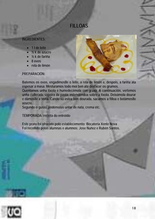 FILLOAS

INGREDIENTES:

   •   1 l de leite
   •   ½ k de azucre
   •   ½ k de fariña
   •   8 ovos
   •   rela de limón

PREPARACIÓN:

Batemos os ovos, engadímoslle o leite, a rela de limón e, despois, a fariña ata
espesar a masa. Mesturamos todo moi ben ata desfacer os grumos.
Quentamos unha tixola e humedecémola con graxa. A continuación, vertemos
unha cullerada sopeira da pasta, estendéndoa sobre a tixola. Deixámola dourar
e dámoslle a volta. Cando xa estea ben dourada, sacamos a filloa e botámoslle
azucre.
Segundo o gusto, podémolas untar de nata, crema etc.

TEMPORADA: receita do entroido

Este prato foi ofrecido polo establecemento: Bocatería Xente Nova
Foi recollido polas alumnas e alumnos: Jose Nuñez e Rubén Santos.




                                                                            18
 
