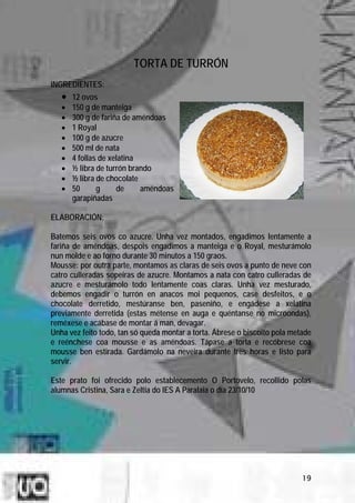TORTA DE TURRÓN
INGREDIENTES:
   •   12 ovos
   •   150 g de manteiga
   •   300 g de fariña de améndoas
   •   1 Royal
   •   100 g de azucre
   •   500 ml de nata
   •   4 follas de xelatina
   •   ½ libra de turrón brando
   •   ½ libra de chocolate
   •   50      g     de     améndoas
       garapiñadas

ELABORACIÓN:

Batemos seis ovos co azucre. Unha vez montados, engadimos lentamente a
fariña de améndoas, despois engadimos a manteiga e o Royal, mesturámolo
nun molde e ao forno durante 30 minutos a 150 graos.
Mousse: por outra parte, montamos as claras de seis ovos a punto de neve con
catro culleradas sopeiras de azucre. Montamos a nata con catro culleradas de
azucre e mesturámolo todo lentamente coas claras. Unha vez mesturado,
debemos engadir o turrón en anacos moi pequenos, case desfeitos, e o
chocolate derretido, mestúranse ben, paseniño, e engádese a xelatina
previamente derretida (estas métense en auga e quéntanse no microondas),
reméxese e acábase de montar á man, devagar.
Unha vez feito todo, tan só queda montar a torta. Ábrese o biscoito pola metade
e reénchese coa mousse e as améndoas. Tápase a torta e recóbrese coa
mousse ben estirada. Gardámolo na neveira durante tres horas e listo para
servir.

Este prato foi ofrecido polo establecemento O Portovelo, recollido polas
alumnas Cristina, Sara e Zeltia do IES A Paralaia o día 23/10/10




                                                                            19
 