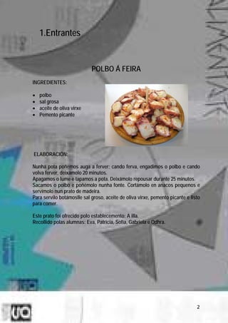 1.Entrantes


                            POLBO Á FEIRA
INGREDIENTES:

•   polbo
•   sal grosa
•   aceite de oliva virxe
•   Pemento picante




ELABORACIÓN:

Nunha pota poñemos auga a ferver; cando ferva, engadimos o polbo e cando
volva ferver, deixámolo 20 minutos.
Apagamos o lume e tapamos a pota. Deixámolo repousar durante 25 minutos.
Sacamos o polbo e poñémolo nunha fonte. Cortámolo en anacos pequenos e
servímolo nun prato de madeira.
Para servilo botámoslle sal groso, aceite de oliva virxe, pemento picante e listo
para comer.

Este prato foi ofrecido polo establecemento: A illa.
Recollido polas alumnas: Eva, Patricia, Sofía, Gabriela e Odhra.




                                                                               2
 