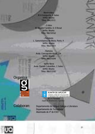 - Montevideo:
                  R/ A Xunqueira, 4, baixo
                       36950, Moaña
                      Tlfno: 98631513

                          - O Alén
               R/ Alcalde Fandiño, 8, O Rosal
                        36956, Moaña
                      Tlfno: 986134162

                        - Portobelo
             L. Samertolameu de Meira. Porto, 9
                       36950, Moaña
                     Tlfno: 986311831

                         - Ramona
                Avda. Concepción Areal, 226
                       36950, Moaña
                     Tlfno: 986314394

                      - Xente Nova
             Avda. Ramón Cabanillas, 2, baixo
                      36950, Moaña
                    Tlfno: 986313192

Organiza:




                              IES A Paralaia
                      Equipo de Dinamización Lingüística


Colaboran:      Departamento de Lingua Galega e Literatura
                Departamento de Tecnoloxía
                Alumnado de 4º de ESO




                                                             21
 