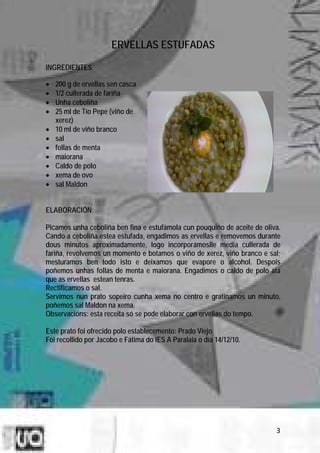 ERVELLAS ESTUFADAS

INGREDIENTES

•   200 g de ervellas sen casca
•   1/2 cullerada de fariña
•   Unha ceboliña
•   25 ml de Tío Pepe (viño de
    xerez)
•   10 ml de viño branco
•   sal
•   follas de menta
•   maiorana
•   Caldo de polo
•   xema de ovo
•   sal Maldon


ELABORACIÓN:

Picamos unha ceboliña ben fina e estufámola cun pouquiño de aceite de oliva.
Cando a ceboliña estea estufada, engadimos as ervellas e removemos durante
dous minutos aproximadamente, logo incorporámoslle media cullerada de
fariña, revolvemos un momento e botamos o viño de xerez, viño branco e sal;
mesturamos ben todo isto e deixamos que evapore o alcohol. Despois
poñemos unhas follas de menta e maiorana. Engadimos o caldo de polo ata
que as ervellas estean tenras.
Rectificamos o sal.
Servimos nun prato sopeiro cunha xema no centro e gratinamos un minuto,
poñemos sal Maldon na xema.
Observacións: esta receita só se pode elaborar con ervellas do tempo.

Este prato foi ofrecido polo establecemento: Prado Viejo
Foi recollido por Jacobo e Fátima do IES A Paralaia o día 14/12/10.




                                                                          3
 