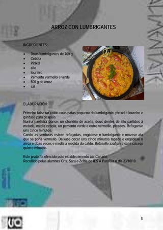 ARROZ CON LUMBRIGANTES


INGREDIENTES:

•    Dous lumbrigantes de 700 g
•    Cebola
•    Pirixel
•    allo
•    loureiro
•    Pemento vermello e verde
•    500 g de arroz
•    sal



ELABORACIÓN:

Primeiro faise un caldo coas patas pequena do lumbrigante, pirixel e loureiro e
gárdase para despois.
Nunha paelleira ponse: un chorriño de aceite, dous dentes de allo partidos á
metade, media cebola, un pemento verde e outro vermello, picados. Refóganse
uns cinco minutos.
Cando as verduras estean refogadas, engádese o lumbrigante e móvese ata
que se poña vermello. Déixase cocer uns cinco minutos tapado e engádese o
arroz e dúas veces e media a medida do caldo. Bótaselle azafrán e sal e cócese
quince minutos.

Este prato foi ofrecido polo establecemento bar Canario.
Recollido polas alumnas Cris, Sara e Zeltia do IES A Paralaia o día 23/10/10.




                                                                                5
 
