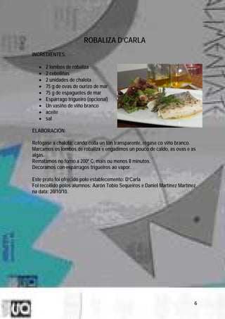 ROBALIZA D’CARLA
INGREDIENTES:

   •   2 lombos de robaliza
   •   2 ceboliñas
   •   2 unidades de chalota
   •   75 g de ovas de ourizo de mar
   •   75 g de espaguetes de mar
   •   Espárrago trigueiro (opcional)
   •   Un vasiño de viño branco
   •   aceite
   •   sal

ELABORACIÓN:

Refógase a chalota; cando colla un ton transparente, régase co viño branco.
Marcamos os lombos de robaliza e engadimos un pouco de caldo, as ovas e as
algas.
Rematamos no forno a 200º C, máis ou menos 8 minutos.
Decoramos con espárragos trigueiros ao vapor.

Este prato foi ofrecido polo establecemento: D’Carla
Foi recollido polos alumnos: Aarón Tobío Sequeiros e Daniel Martínez Martínez
na data: 20/10/10.




                                                                            6
 