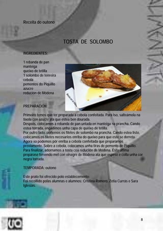 Receita do outono



                          TOSTA DE SOLOMBO

INGREDIENTES:

1 rebanda de pan
manteiga
queixo de tetilla
1 solombo de tenreira
cebola
pementos do Piquillo
azucre
redución de Módena


PREPARACIÓN:

Primeiro temos que ter preparada a cebola confeitada. Para iso, salteámola na
tixola con azucre ata que estea ben dourada.
Despois, colocamos a rebanda de pan untada en manteiga na prancha. Cando
estea torrada, engadimos unha capa de queixo de tetilla.
Por outro lado, poñemos os filetes de solombo na prancha. Cando estea listo,
colocamos os filetes necesarios enriba do queixo para que este se derreta.
Agora xa podemos pór enriba a cebola confeitada que preparamos
previamente. Sobre a cebola, colocamos unha tiras de pemento do Piquillo.
Para finalizar, adornamos a tosta coa redución de Módena. Esta última
prepárase fervendo mel con vinagre de Módena ata que espese e colla unha cor
negra torrada.

TEMPORADA: outono

Este prato foi ofrecido polo establecemento:
Foi recollido polas alumnas e alumnos: Cristina Romero, Zetia Currás e Sara
Iglesias.




                                                                              8
 
