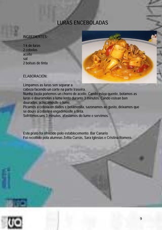 LURAS ENCEBOLADAS

INGREDIENTES:

1 k de luras
2 cebolas
aceite
sal
2 bolsas de tinta


ELABORACIÓN:

Limpamos as luras sen separar a
cabeza facendo un corte na parte traseira.
Nunha tixola poñemos un chorro de aceite. Cando estea quente, botamos as
luras e dourámolas a lume lento durante 3 minutos. Cando estean ben
douradas, achicámoslle o lume.
Picamos a cebola en dados e botámoslla, sazonamos ao gusto, deixamos que
se doure a cebola e engadímoslle a tinta.
Sofritimos uns 3 minutos, afastamos do lume e servimos.



Este prato foi ofrecido polo establecemento: Bar Canario
Foi recollido pola alumnas Zeltia Currás, Sara Iglesias e Cristina Romero.




                                                                             9
 