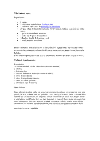 Mini cake de maca
Ingredientes:
3 claras
2 colheres de sopa cheias de farinha de coco
1 colher de sopa cheia de manteiga de amendoim
20 g de whey de baunilha (substitua por proteína isolada de soja caso não tenha
whey)
5 gotas de essência de baunilha
1 sachê ou 10 gotas de sucralose
1/2 colher de chá de fermento royal
1 maçã pequena picadinha
Bata no mixer ou no liquidificador os seis primeiros ingredientes, depois acrescente o
fermento, disponha em forminhas de silicone e acrescente um pouco de maçã em cada
bolinho.
Leve ao forno pré aquecido em 200º o tempo varia de forno pra forno. Fique de olho ;)
Molho de tomate caseiro
Ingredientes:
20 tomates italianos (aquele compridinho) maduros e firmes;
2 cebolas;
4 dentes de alho;
1 cenoura; Ao invés de açúcar para retirar a acidez)
1 colher de sopa de sal;
1 colher de sopa de páprica doce;
1 colher de chá de ajinomoto;
2 colheres de sopa de colorau;
Modo de fazer:
Pique o tomate a cebola o alho e a cenoura grosseiramente, coloque em uma panela (usei a de
pressão de 4,5l), adicione o sal e o ajinomoto, cubra com água fervendo, feche a tampa e deixe
cozinhar por uns 10 minutos. Se for panela comum vai demorar um pouco mais. Espere esfriar
e bata tudo no liquidificador (tem que fazer duas ou três viagens). Quem gostar de pedacinhos,
use o processador. Volte para a panela, adicione o colorau e a páprica e deixe ferver até dar
um reduzida. Eu não faço ele tão concentrado, mas se você quiser pode deixar reduzir mais!
Guarde em potes no congelador.
 