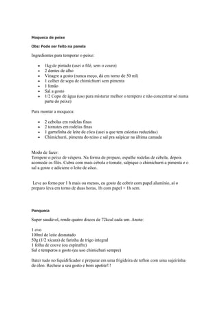 Moqueca de peixe
Obs: Pode ser feito na panela
Ingredientes para temperar o peixe:
1kg de pintado (usei o filé, sem o couro)
2 dentes de alho
Vinagre a gosto (nunca meço, dá em torno de 50 ml)
1 colher de sopa de chimichurri sem pimenta
1 limão
Sal a gosto
1/2 Copo de água (uso para misturar melhor o tempero e não concentrar só numa
parte do peixe)
Para montar a moqueca:
2 cebolas em rodelas finas
2 tomates em rodelas finas
1 garrafinha de leite de côco (usei a que tem calorias reduzidas)
Chimichurri, pimenta do reino e sal pra salpicar na última camada
Modo de fazer:
Tempere o peixe de véspera. Na forma de preparo, espalhe rodelas de cebola, depois
acomode os filés. Cubra com mais cebola e tomate, salpique o chimichurri a pimenta e o
sal a gosto e adicione o leite de côco.
Leve ao forno por 1 h mais ou menos, eu gosto de cobrir com papel alumínio, aí o
preparo leva em torno de duas horas, 1h com papel + 1h sem.
Panqueca
Super saudável, rende quatro discos de 72kcal cada um. Anote:
1 ovo
100ml de leite desnatado
50g (1/2 xícara) de farinha de trigo integral
1 folha de couve (ou espinafre)
Sal e temperos a gosto (eu uso chimichuri sempre)
Bater tudo no liquidificador e preparar em uma frigideira de teflon com uma sujeirinha
de óleo. Recheie a seu gosto e bom apetite!!!
 